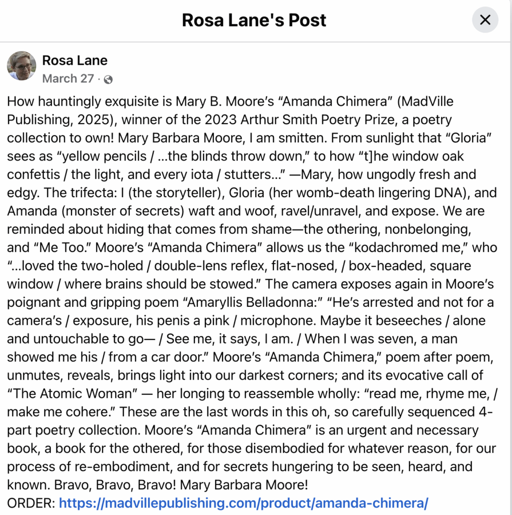 Rosa Lane's PostRosa Lane March 27 · How hauntingly exquisite is Mary B. Moore’s “Amanda Chimera” (MadVille Publishing, 2025), winner of the 2023 Arthur Smith Poetry Prize, a poetry collection to own! Mary Barbara Moore, I am smitten. From sunlight that “Gloria” sees as “yellow pencils / …the blinds throw down,” to how “t]he window oak confettis / the light, and every iota / stutters…” —Mary, how ungodly fresh and edgy. The trifecta: I (the storyteller), Gloria (her womb-death lingering DNA), and Amanda (monster of secrets) waft and woof, ravel/unravel, and expose. We are reminded about hiding that comes from shame—the othering, nonbelonging, and “Me Too.” Moore’s “Amanda Chimera” allows us the “kodachromed me,” who “…loved the two-holed / double-lens reflex, flat-nosed, / box-headed, square window / where brains should be stowed.” The camera exposes again in Moore’s poignant and gripping poem “Amaryllis Belladonna:” “He’s arrested and not for a camera’s / exposure, his penis a pink / microphone. Maybe it beseeches / alone and untouchable to go— / See me, it says, I am. / When I was seven, a man showed me his / from a car door.” Moore’s “Amanda Chimera,” poem after poem, unmutes, reveals, brings light into our darkest corners; and its evocative call of “The Atomic Woman” — her longing to reassemble wholly: “read me, rhyme me, / make me cohere.” These are the last words in this oh, so carefully sequenced 4-part poetry collection. Moore’s “Amanda Chimera” is an urgent and necessary book, a book for the othered, for those disembodied for whatever reason, for our process of re-embodiment, and for secrets hungering to be seen, heard, and known. Bravo, Bravo, Bravo! Mary Barbara Moore! ORDER: https://madvillepublishing.com/product/amanda-chimera/